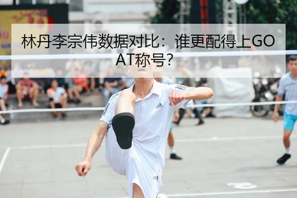 林丹李宗伟数据对比：谁更配得上GOAT称号？