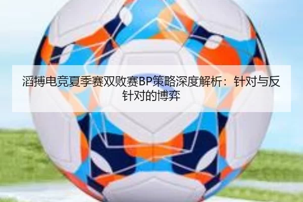滔搏电竞夏季赛双败赛BP策略深度解析：针对与反针对的博弈