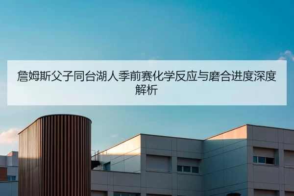 詹姆斯父子同台湖人季前赛化学反应与磨合进度深度解析