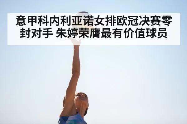 意甲科内利亚诺女排欧冠决赛零封对手 朱婷荣膺最有价值球员